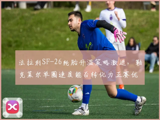 法拉利SF-26轮胎升温策略激进,勒克莱尔单圈速度能否转化为正赛优势?