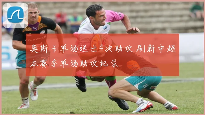 奥斯卡单场送出4次助攻 刷新中超本赛季单场助攻纪录