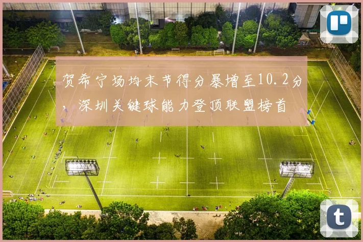 贺希宁场均末节得分暴增至10.2分,深圳关键球能力登顶联盟榜首